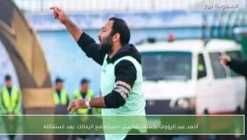 أحمد عبد الرؤوف يكشف تفاصيل حسابه مع الزمالك بعد استقالته – يلا شوت