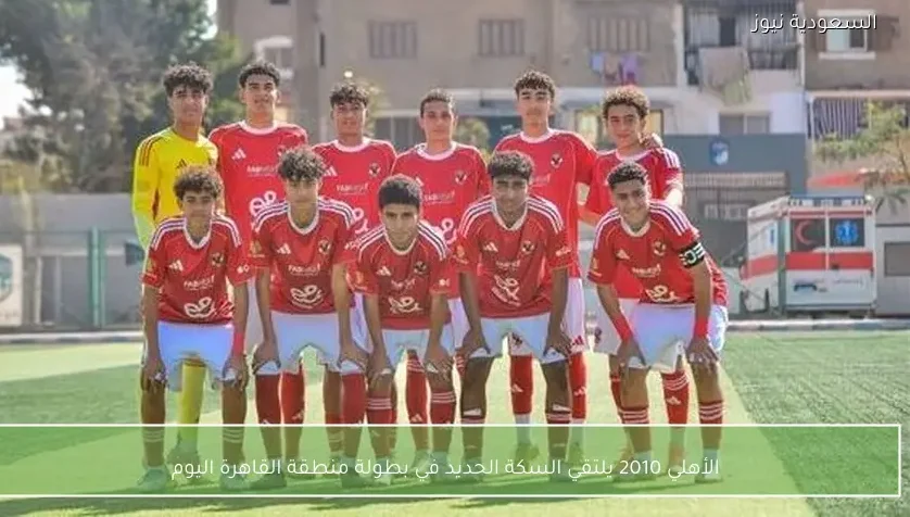 الأهلي 2010 يلتقي السكة الحديد في بطولة منطقة القاهرة اليوم – يلا شوت