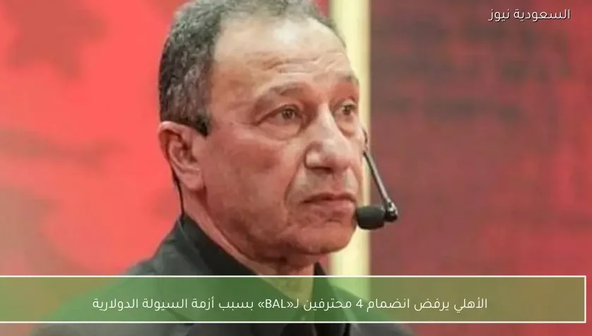 الأهلي يرفض انضمام 4 محترفين لـ«BAL» بسبب أزمة السيولة الدولارية