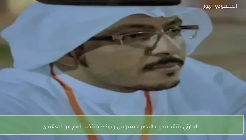 الحارثي ينتقد مدرب النصر جيسوس ويؤكد: منتخبنا أهم من العقيدي