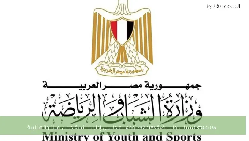 “الشباب والرياضة” توقف مجالس إدارات أندية جرين هيلز والطالبية