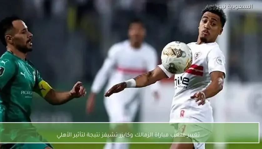تغيير ملعب مباراة الزمالك وكايزر تشيفز نتيجة لتأثير الأهلي – يلا شوت