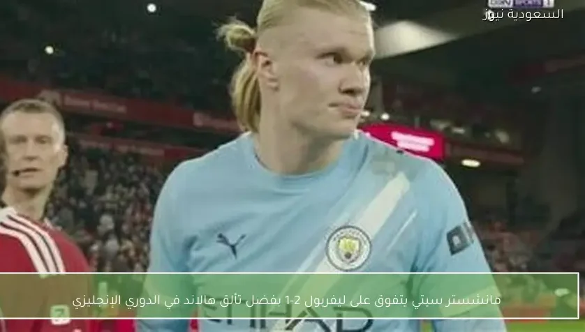 مانشستر سيتي يتفوق على ليفربول 2-1 بفضل تألق هالاند في الدوري الإنجليزي