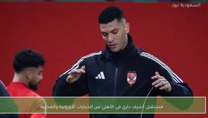 مستقبل أشرف داري في الأهلي بين الخيارات الأوروبية والمحلية – يلا شوت