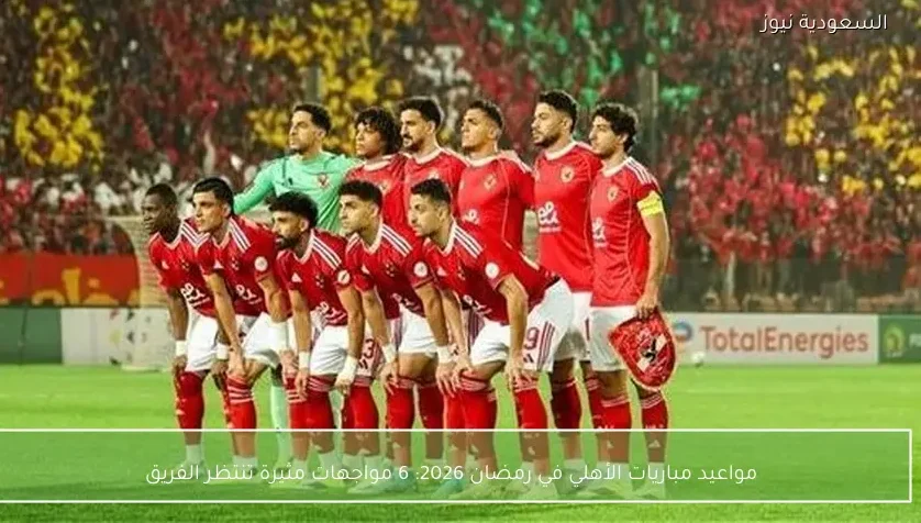 مواعيد مباريات الأهلي في رمضان 2026: 6 مواجهات مثيرة تنتظر الفريق