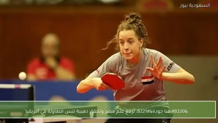 “هنا جودة” ترفع علم مصر وتحقق ذهبية تنس الطاولة في أفريقيا