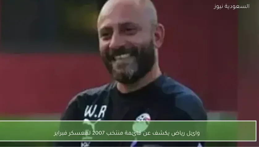 وائل رياض يكشف عن قائمة منتخب 2007 لمعسكر فبراير
